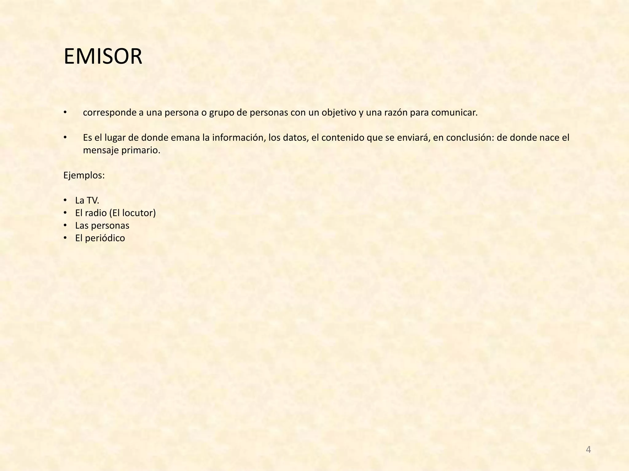 EMISOR

•     corresponde a una persona o grupo de personas con un objetivo y una razón para comunicar.

•     Es el lugar de donde emana la información, los datos, el contenido que se enviará, en conclusión: de donde nace el
      mensaje primario.

Ejemplos:

•   La TV.
•   El radio (El locutor)
•   Las personas
•   El periódico




                                                                                                                           4
 