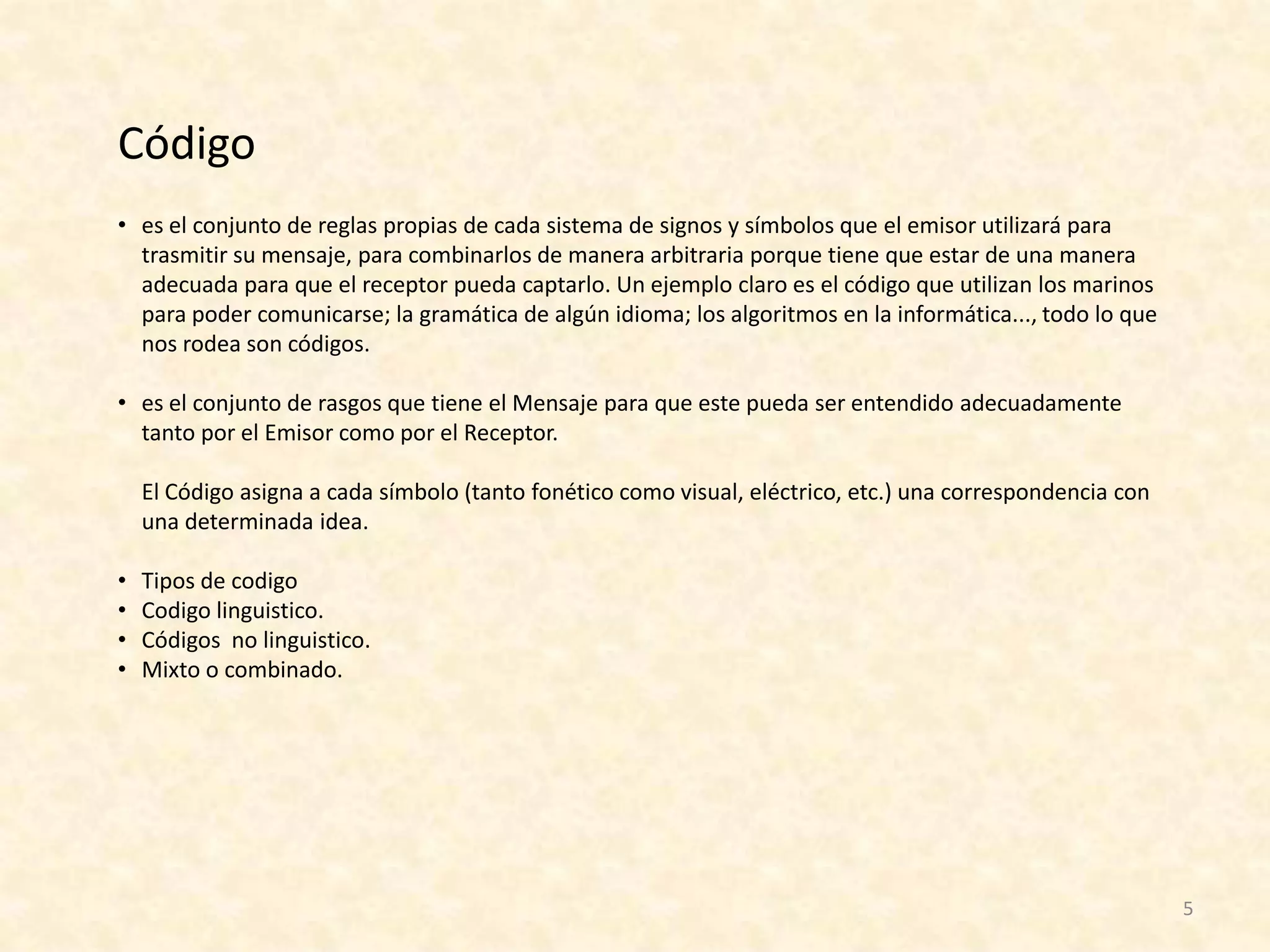 Código
• es el conjunto de reglas propias de cada sistema de signos y símbolos que el emisor utilizará para
  trasmitir su mensaje, para combinarlos de manera arbitraria porque tiene que estar de una manera
  adecuada para que el receptor pueda captarlo. Un ejemplo claro es el código que utilizan los marinos
  para poder comunicarse; la gramática de algún idioma; los algoritmos en la informática..., todo lo que
  nos rodea son códigos.

• es el conjunto de rasgos que tiene el Mensaje para que este pueda ser entendido adecuadamente
  tanto por el Emisor como por el Receptor.

    El Código asigna a cada símbolo (tanto fonético como visual, eléctrico, etc.) una correspondencia con
    una determinada idea.

•   Tipos de codigo
•   Codigo linguistico.
•   Códigos no linguistico.
•   Mixto o combinado.




                                                                                                            5
 