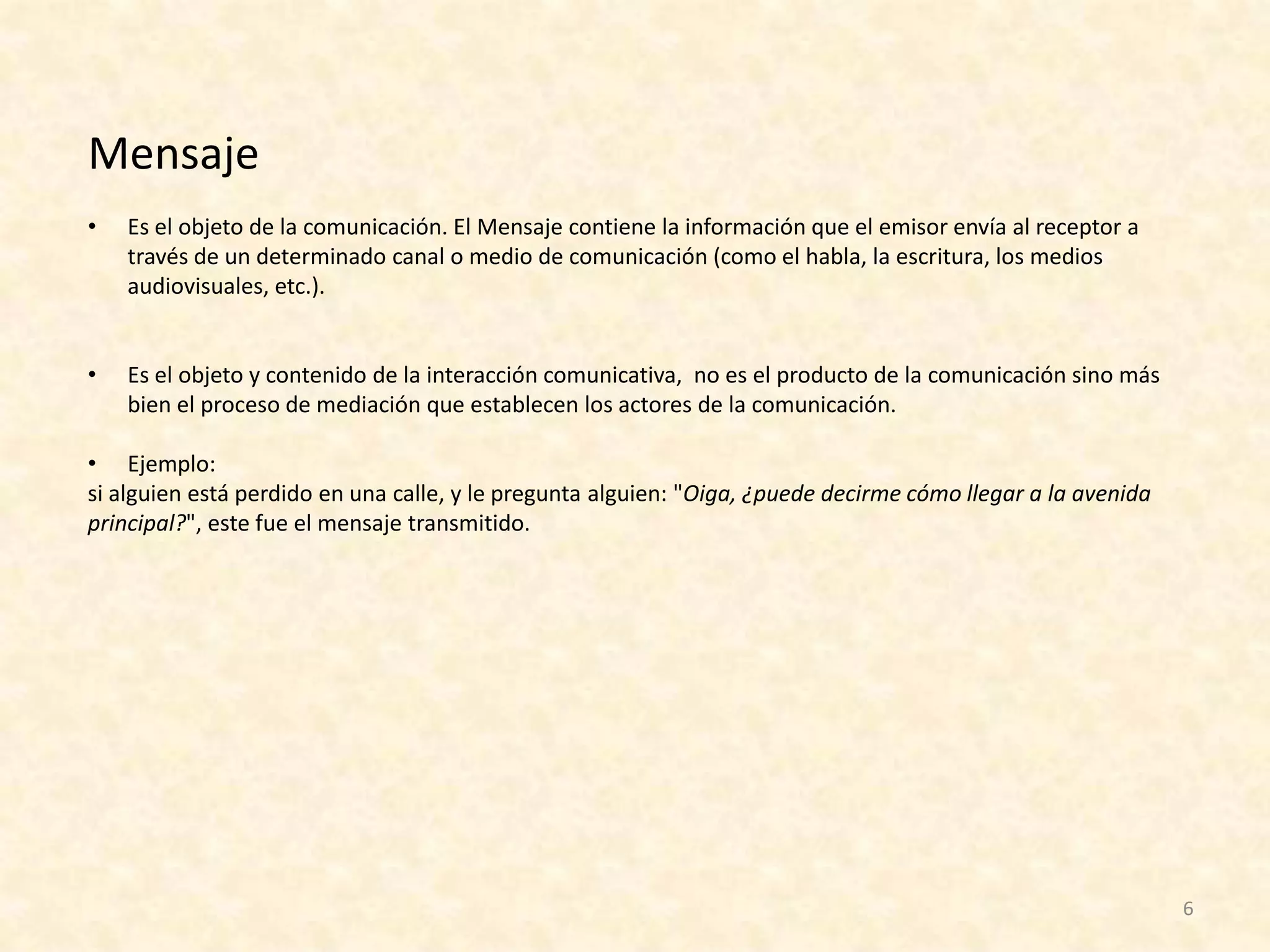 Mensaje
•   Es el objeto de la comunicación. El Mensaje contiene la información que el emisor envía al receptor a
    través de un determinado canal o medio de comunicación (como el habla, la escritura, los medios
    audiovisuales, etc.).


•   Es el objeto y contenido de la interacción comunicativa, no es el producto de la comunicación sino más
    bien el proceso de mediación que establecen los actores de la comunicación.

• Ejemplo:
si alguien está perdido en una calle, y le pregunta alguien: "Oiga, ¿puede decirme cómo llegar a la avenida
principal?", este fue el mensaje transmitido.




                                                                                                              6
 