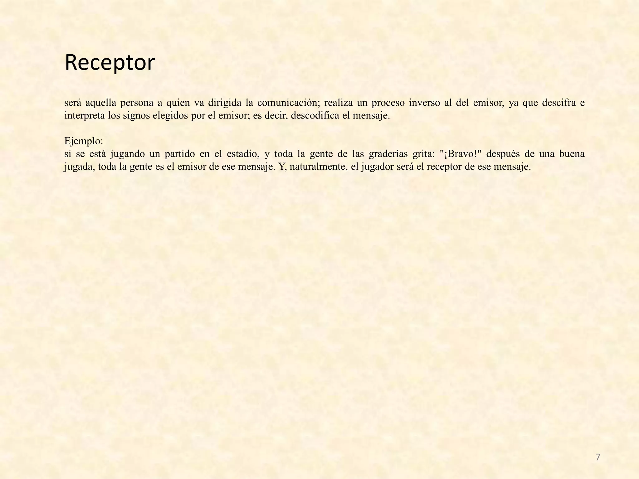 Receptor
será aquella persona a quien va dirigida la comunicación; realiza un proceso inverso al del emisor, ya que descifra e
interpreta los signos elegidos por el emisor; es decir, descodifica el mensaje.

Ejemplo:
si se está jugando un partido en el estadio, y toda la gente de las graderías grita: "¡Bravo!" después de una buena
jugada, toda la gente es el emisor de ese mensaje. Y, naturalmente, el jugador será el receptor de ese mensaje.




                                                                                                                        7
 