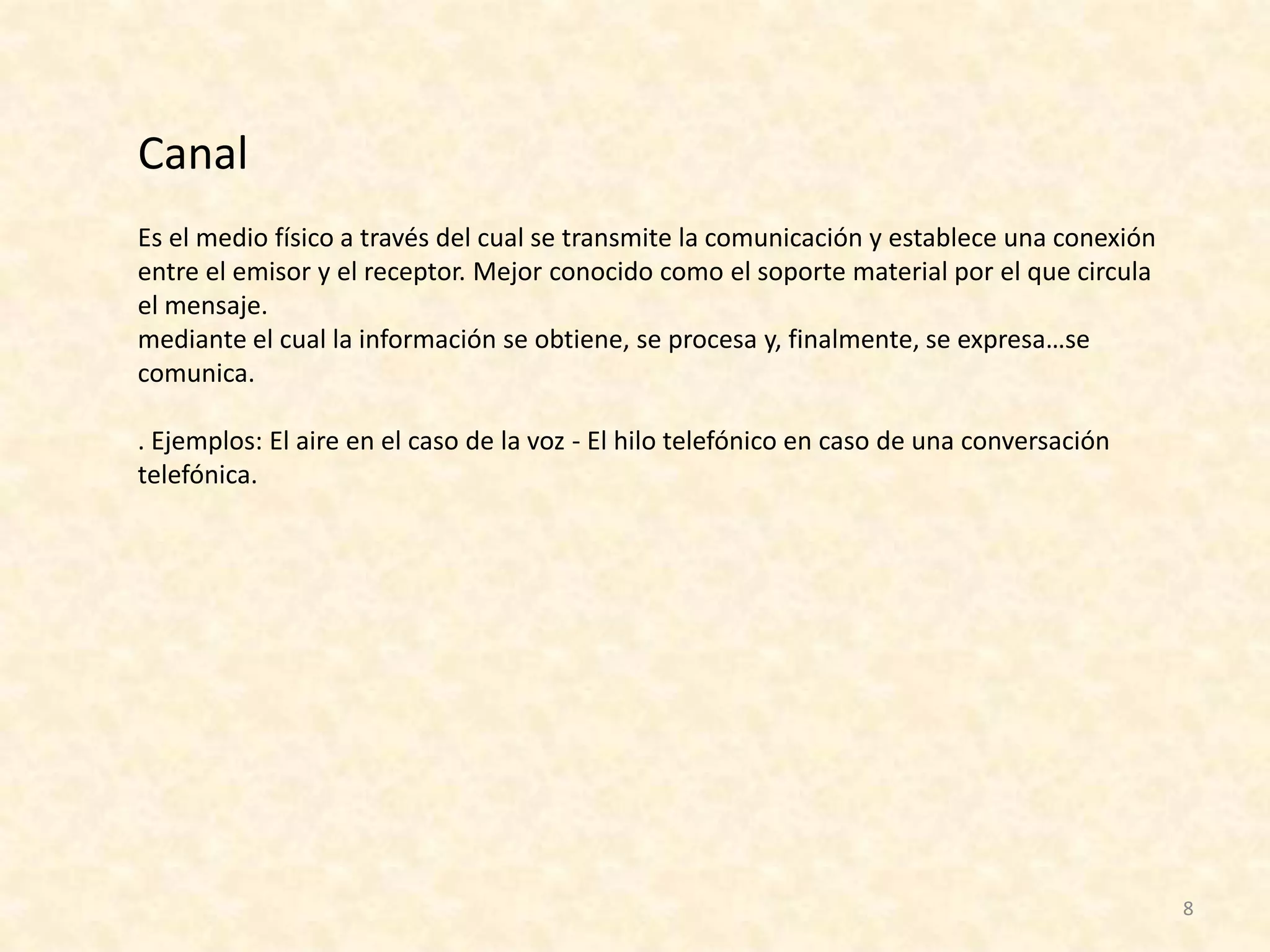 Canal
Es el medio físico a través del cual se transmite la comunicación y establece una conexión
entre el emisor y el receptor. Mejor conocido como el soporte material por el que circula
el mensaje.
mediante el cual la información se obtiene, se procesa y, finalmente, se expresa…se
comunica.

. Ejemplos: El aire en el caso de la voz - El hilo telefónico en caso de una conversación
telefónica.




                                                                                             8
 