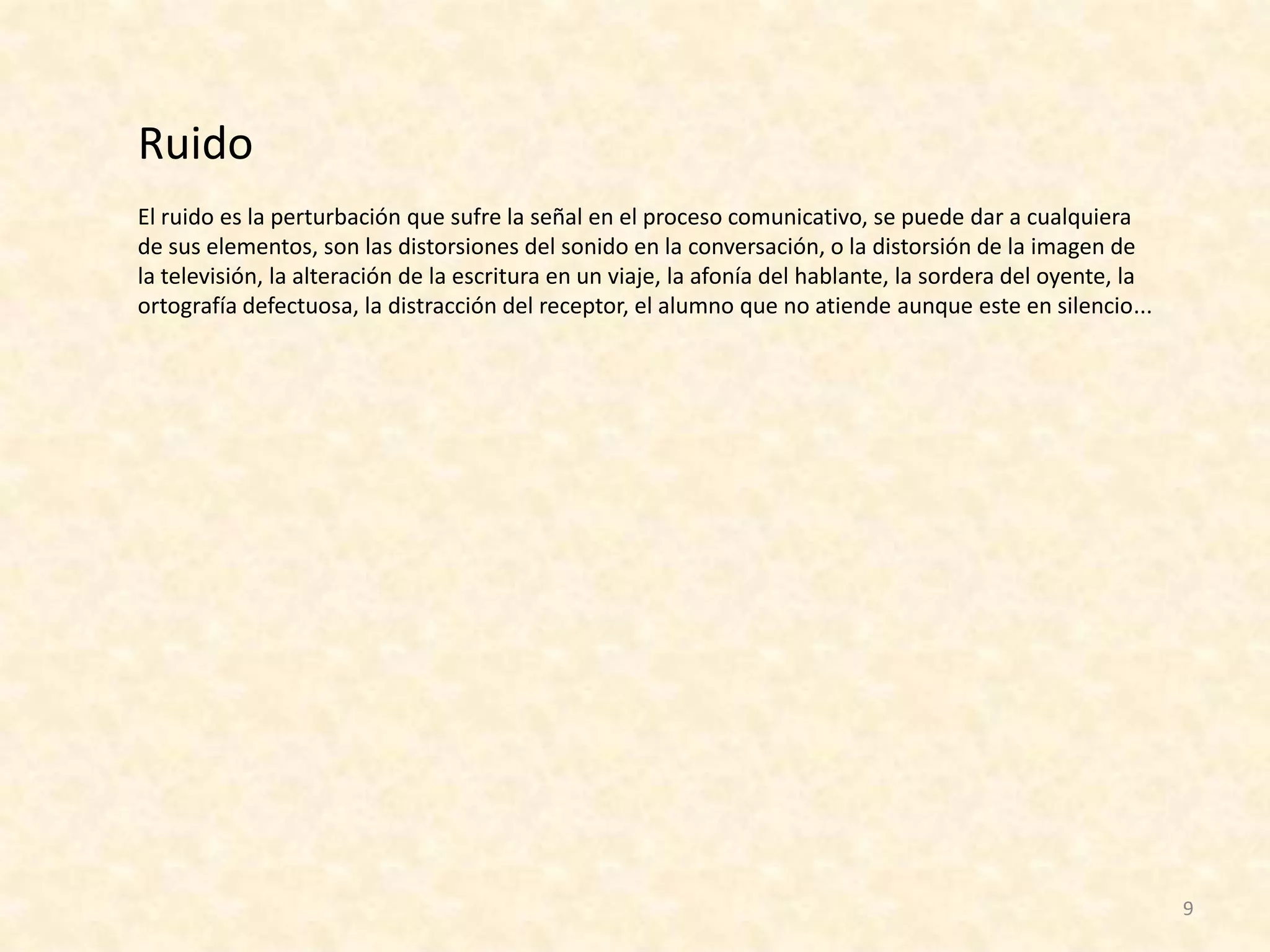 Ruido
El ruido es la perturbación que sufre la señal en el proceso comunicativo, se puede dar a cualquiera
de sus elementos, son las distorsiones del sonido en la conversación, o la distorsión de la imagen de
la televisión, la alteración de la escritura en un viaje, la afonía del hablante, la sordera del oyente, la
ortografía defectuosa, la distracción del receptor, el alumno que no atiende aunque este en silencio...




                                                                                                              9
 