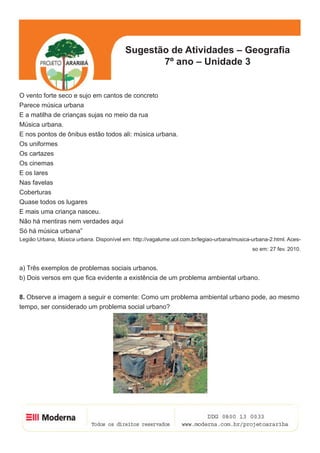 5
Sugestão de Atividades – Geografia
7º ano – Unidade 3
O vento forte seco e sujo em cantos de concreto
Parece música urbana
E a matilha de crianças sujas no meio da rua
Música urbana.
E nos pontos de ônibus estão todos ali: música urbana.
Os uniformes
Os cartazes
Os cinemas
E os lares
Nas favelas
Coberturas
Quase todos os lugares
E mais uma criança nasceu.
Não há mentiras nem verdades aqui
Só há música urbana”
Legião Urbana, Música urbana. Disponível em: http://vagalume.uol.com.br/legiao-urbana/musica-urbana-2.html. Aces-
so em: 27 fev. 2010.
a) Três exemplos de problemas sociais urbanos.
b) Dois versos em que fica evidente a existência de um problema ambiental urbano.
8. Observe a imagem a seguir e comente: Como um problema ambiental urbano pode, ao mesmo
tempo, ser considerado um problema social urbano?
 