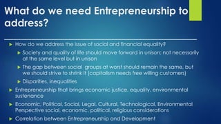 What do we need Entrepreneurship to
address?
______________________________________
 How do we address the issue of social and financial equality?
 Society and quality of life should move forward in unison; not necessarily
at the same level but in unison
 The gap between social groups at worst should remain the same, but
we should strive to shrink it (capitalism needs free willing customers)
 Disparities, inequalities
 Entrepreneurship that brings economic justice, equality, environmental
sustenance
 Economic, Political, Social, Legal, Cultural, Technological, Environmental
Perspective social, economic, political, religious considerations
 Correlation between Entrepreneurship and Development
 