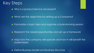 Key Steps
 Why is a product/service necessary?
 What are the objectives for setting up a Company?
 Formulate a basic idea and organize a brainstorming session
 Research the needs/opportunities and set up a framework
 Map how the company will operate and how it will benefit the
stakeholders
 Define Business Model and Business Structure
 