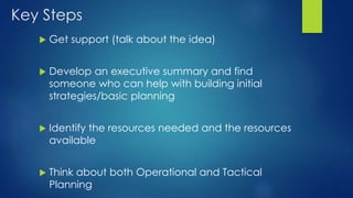 Key Steps
 Get support (talk about the idea)
 Develop an executive summary and find
someone who can help with building initial
strategies/basic planning
 Identify the resources needed and the resources
available
 Think about both Operational and Tactical
Planning
 