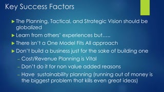 Key Success Factors
 The Planning, Tactical, and Strategic Vision should be
globalized
 Learn from others’ experiences but…..
 There isn’t a One Model Fits All approach
 Don’t build a business just for the sake of building one
– Cost/Revenue Planning is Vital
– Don’t do it for non value added reasons
– Have sustainability planning (running out of money is
the biggest problem that kills even great ideas)
 