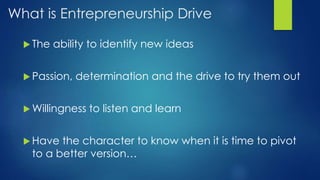 What is Entrepreneurship Drive
 The ability to identify new ideas
 Passion, determination and the drive to try them out
 Willingness to listen and learn
 Have the character to know when it is time to pivot
to a better version…
 