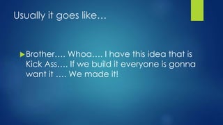 Usually it goes like…
Brother…. Whoa…. I have this idea that is
Kick Ass…. If we build it everyone is gonna
want it …. We made it!
 