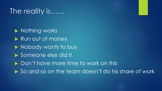 The reality is……
 Nothing works
 Run out of money
 Nobody wants to buy
 Someone else did it
 Don’t have more time to work on this
 So and so on the team doesn’t do his share of work
 
