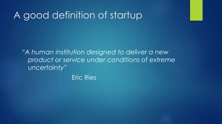 A good definition of startup
“A human institution designed to deliver a new
product or service under conditions of extreme
uncertainty”
Eric Ries
 