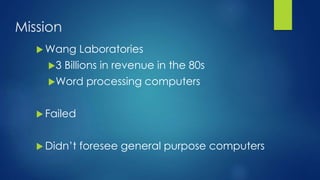 Mission
 Wang Laboratories
3 Billions in revenue in the 80s
Word processing computers
 Failed
 Didn’t foresee general purpose computers
 