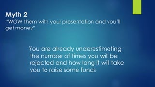 Myth 2
“WOW them with your presentation and you’ll
get money”
You are already underestimating
the number of times you will be
rejected and how long it will take
you to raise some funds
 