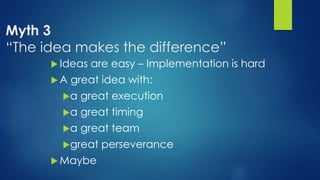 Myth 3
“The idea makes the difference”
 Ideas are easy – Implementation is hard
 A great idea with:
a great execution
a great timing
a great team
great perseverance
 Maybe
 
