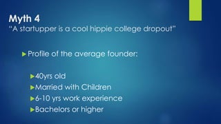 Myth 4
“A startupper is a cool hippie college dropout”
 Profile of the average founder:
40yrs old
Married with Children
6-10 yrs work experience
Bachelors or higher
 