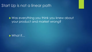 Start Up is not a linear path
 Was everything you think you knew about
your product and market wrong?
 What if…
 