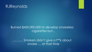 RJReynolds
Burned $450.000.000 to develop smokeless
cigarettes but...
………. Smokers didn’t give a f**k about
smoke … at that time
 