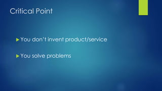 Critical Point
 You don’t invent product/service
 You solve problems
 