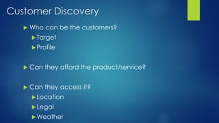 Customer Discovery
 Who can be the customers?
Target
Profile
 Can they afford the product/service?
 Can they access it?
Location
Legal
Weather
 