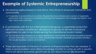 Example of Systemic Entrepreneurship
 Developing agribusinesses in rural Africa, that strives to empower individuals and
communities
 It operates in several African countries. Researchers have introduced a system of vegetable
production that combines conventional farming with hydroponic technologies for healthy and
high value crop cultivation
 In partnership with the Sun International hotel group, a vegetable production
network has been established, allowing local groups of farmers to produce
vegetables for sale to top hotels serving the international tourism market
 This has led to the emergence of agri-entrepreneurs, and overall, the farmers benefiting earned
income of $1million annually since 2006. Beneficiaries include vulnerable groups like homeless,
the visually disabled, widows and orphans
 These are examples of the kind of systemic entrepreneurship that are needed. It
takes a social problem and utilizes knowledge transfer to come up with a solution
that is not about economic growth per se, but about human development
 