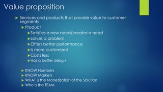 Value proposition
 Services and products that provide value to customer
segments
 Product
Satisfies a new need/creates a need
Solves a problem
Offers better performance
Is more customized
Costs less
Has a better design
 KNOW Numbers
 KNOW Markets
 WHAT is the Monetization of the Solution
 Who is the TEAM
 