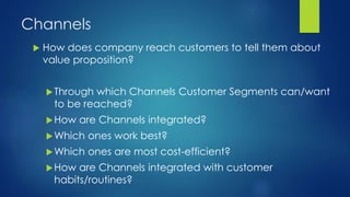 Channels
 How does company reach customers to tell them about
value proposition?
Through which Channels Customer Segments can/want
to be reached?
How are Channels integrated?
Which ones work best?
Which ones are most cost-efficient?
How are Channels integrated with customer
habits/routines?
 