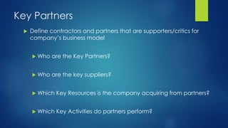 Key Partners
 Define contractors and partners that are supporters/critics for
company’s business model
 Who are the Key Partners?
 Who are the key suppliers?
 Which Key Resources is the company acquiring from partners?
 Which Key Activities do partners perform?
 