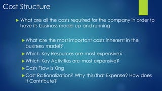 Cost Structure
 What are all the costs required for the company in order to
have its business model up and running
What are the most important costs inherent in the
business model?
Which Key Resources are most expensive?
Which Key Activities are most expensive?
Cash Flow is King
Cost Rationalization? Why this/that Expense? How does
it Contribute?
 