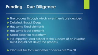 Funding - Due Diligence
____________________________________
 The process through which investments are decided
 Detailed, Broad, Deep
 Has some fixed elements
 Has some local elements
 Need expertise to perform
 It is important and critical to the success of an investor
but it should not delay the process
 Ideas will fail for sure; better chances are 2 in 50
 