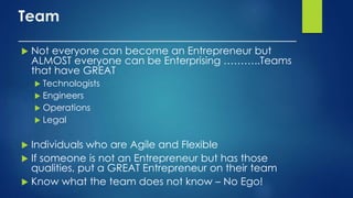 Team
____________________________________
 Not everyone can become an Entrepreneur but
ALMOST everyone can be Enterprising ………..Teams
that have GREAT
 Technologists
 Engineers
 Operations
 Legal
 Individuals who are Agile and Flexible
 If someone is not an Entrepreneur but has those
qualities, put a GREAT Entrepreneur on their team
 Know what the team does not know – No Ego!
 