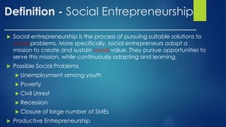 Definition - Social Entrepreneurship
__________________________________
 Social entrepreneurship is the process of pursuing suitable solutions to
social problems. More specifically, social entrepreneurs adopt a
mission to create and sustain social value. They pursue opportunities to
serve this mission, while continuously adapting and learning.
 Possible Social Problems
 Unemployment among youth
 Poverty
 Civil Unrest
 Recession
 Closure of large number of SMEs
 Productive Entrepreneurship
 