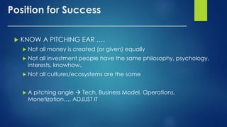 Position for Success
____________________________________
 KNOW A PITCHING EAR ….
 Not all money is created (or given) equally
 Not all investment people have the same philosophy, psychology,
interests, knowhow..
 Not all cultures/ecosystems are the same
 A pitching angle  Tech, Business Model, Operations,
Monetization…. ADJUST IT
 