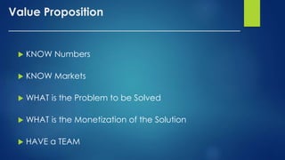 Value Proposition
_______________________________________
 KNOW Numbers
 KNOW Markets
 WHAT is the Problem to be Solved
 WHAT is the Monetization of the Solution
 HAVE a TEAM
 