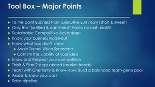 Tool Box – Major Points
____________________________________
 To the point Business Plan; Executive Summary (short & sweet)
 Only the “justified & confirmed” Facts; no blah blah!!!
 Sustainable Competitive Advantage
 Know your business inside-out
 Know what you don’t know
 Avoid Tunnel Vision Syndrome
 Confirm the viability of your idea
 Know and Respect your competition
 Think & Plan 2 steps ahead (market trends)
 Team with Chemistry & Know-How; Build a balanced team-gene pool
 Assess & know your cost
 Sales pipeline
 