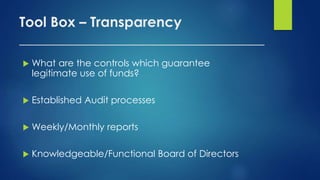 Tool Box – Transparency
___________________________________
 What are the controls which guarantee
legitimate use of funds?
 Established Audit processes
 Weekly/Monthly reports
 Knowledgeable/Functional Board of Directors
 