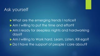 Ask yourself
 What are the emerging trends I notice?
 Am I willing to put the time and effort?
 Am I ready for sleepless nights and hardworking
days?
 Am I willing to Work hard, Learn, Listen, Kill ego?
 Do I have the support of people I care about?
 