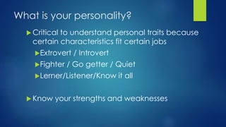 What is your personality?
 Critical to understand personal traits because
certain characteristics fit certain jobs
Extrovert / Introvert
Fighter / Go getter / Quiet
Lerner/Listener/Know it all
 Know your strengths and weaknesses
 