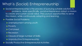 What is (Social) Entrepreneurship
 Social entrepreneurship is the process of pursuing suitable solutions to
social problems. More specifically, social entrepreneurs adopt a mission
to create and sustain social value. They pursue opportunities to serve
this mission, while continuously adapting and learning.
 Possible Social Problems
 Unemployment among youth
 Poverty
 Civil Unrest
 Recession
 Closure of large number of SMEs
 Unproductive Entrepreneurship
 Socially Productive Entrepreneurial Activities
 