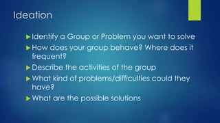 Ideation
 Identify a Group or Problem you want to solve
 How does your group behave? Where does it
frequent?
 Describe the activities of the group
 What kind of problems/difficulties could they
have?
 What are the possible solutions
 
