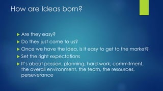 How are Ideas born?
 Are they easy?
 Do they just come to us?
 Once we have the idea, is it easy to get to the market?
 Set the right expectations
 It’s about passion, planning, hard work, commitment,
the overall environment, the team, the resources,
perseverance
 