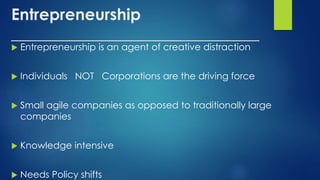 Entrepreneurship
_______________________________
 Entrepreneurship is an agent of creative distraction
 Individuals NOT Corporations are the driving force
 Small agile companies as opposed to traditionally large
companies
 Knowledge intensive
 Needs Policy shifts
 