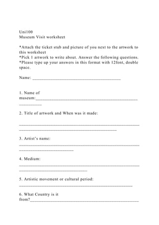 Uni100
Museum Visit worksheet
*Attach the ticket stub and picture of you next to the artwork to
this worksheet
*Pick 1 artwork to write about. Answer the following questions.
*Please type up your answers in this format with 12font, double
space.
Name: _______________________________________
1. Name of
museum:_____________________________________________
__________
2. Title of artwork and When was it made:
_____________________________________________________
___________________________________________
3. Artist’s name:
_____________________________________________________
________________________
4. Medium:
_____________________________________________________
______________________________
5. Artistic movement or cultural period:
__________________________________________________
6. What Country is it
from?________________________________________________
 