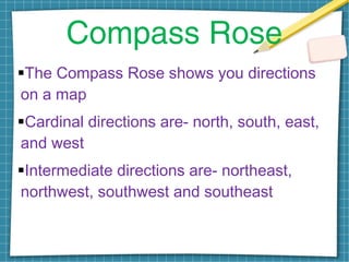 Compass Rose
The Compass Rose shows you directions
on a map
Cardinal directions are- north, south, east,
and west
Intermediate directions are- northeast,
northwest, southwest and southeast
 
