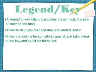 Legend/Key
A legend or key lists and explains the symbols and use
of color on the map.
There to help you read the map and understand it.
If you are looking for something special, just take a look
at the key and see if it’s there first.
 
