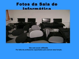 Fotos da Sala de Informática Não está sendo  utilizada .  Por falta de professores capacitados para exercer essa função. 