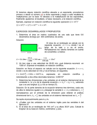 Si tenemos alguna notación científica elevada a un exponente, procedemos
primero a elevar el número (a) a dicho exponente y luego a este resultado lo
multiplicamos por la base 10 elevada a la multiplicación de los exponentes,
finalmente ajustamos el resultado, si fuese necesario, a la notación científica.
Ejemplo, expresar en notación científica la siguiente operación (2 × 103)2
(2 × 103)2
= (22) × 103∗2
= 4 × 106
.
EJERCICIOS DESARROLLADOS Y PROPUESTOS
1. Determina el área en metros cuadrados de una sala que tiene 0.6
decámetros de largo por 300 centímetros de ancho.
Solución:
El área de un rectángulo se calcula con la
siguiente ecuación: 𝐴 = 𝑙 × 𝑎 donde l es el
largo de la sala y a es el ancho.
Remplazamos los valores teniendo en cuenta
de convertirlos a metros:
𝐴 = 0.6 𝐷𝑚 ∗
10 𝑚
1 𝐷𝑚
× 300 𝑐𝑚 ∗
1 𝑚
100 𝑐𝑚
= 18𝑚2
2. Un tren viaja a una velocidad de 26.83 m/s ¿qué distancia recorrerá en
1300 s?. Expresar el resultado en notación científica.
Solución: en física el espacio se calcula con la siguiente ecuación: 𝑆 = 𝑣 ∗ 𝑡,
donde v es la velocidad en m/s y t es el tiempo, en segundos.
𝑆 = 26.83
𝑚
𝑠
∗ 1300𝑠 = 34879 𝑚, expresada en notación científica y
redondeando a dos cifras decimales tenemos: 3.49X104
3. Determine las dimensiones y las unidades en el sistema internacional de la
constante k1, k2 y k3 de la siguiente ecuación 𝑠 = 𝑘1 𝑡2
− 𝑘2 𝑡 + 𝑘3, sabiendo
que s es una longitud (L) y t es un tiempo (T).
Solución: En la parte derecha de la ecuación tenemos tres términos, cada uno
de ellos lo debemos igualar a s y despejar la variable k: 𝑠 = 𝑘1 𝑡 entonces 𝑘1 =
𝑠
𝑡
reemplazamos por el símbolo de la dimensión para obtener el análisis
dimensional de k1; 𝑘1 =
𝐿
𝑇
, las unidades en el sistema internacional es 𝑘1 =
𝑚
𝑠
Se repite el procedimiento para k2 y k3.
4. ¿Cuáles son las unidades en el sistema inglés para las variables k del
ejercicio 3?
5. Si el área de un rectángulo de 144 cm2 y su altura 36.91 pies. Calcule la
longitud de su base en metros, centímetros y pies.
 