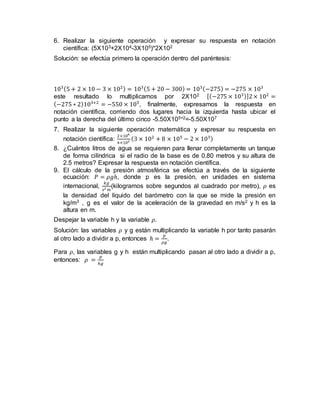 6. Realizar la siguiente operación y expresar su respuesta en notación
científica: (5X103+2X104-3X105)*2X102
Solución: se efectúa primero la operación dentro del paréntesis:
103(5 + 2 × 10 − 3 × 102) = 103(5 + 20 − 300) = 103(−275) = −275 × 103
este resultado lo multiplicamos por 2X102 [(−275 × 103)]2× 102
=
(−275 ∗ 2)103+2
= −550 × 105
, finalmente, expresamos la respuesta en
notación científica, corriendo dos lugares hacia la izquierda hasta ubicar el
punto a la derecha del último cinco -5.50X105+2=-5.50X107
7. Realizar la siguiente operación matemática y expresar su respuesta en
notación científica:
2×106
4×102
(3 × 102
+ 8 × 105
− 2 × 103)
8. ¿Cuántos litros de agua se requieren para llenar completamente un tanque
de forma cilíndrica si el radio de la base es de 0.80 metros y su altura de
2.5 metros? Expresar la respuesta en notación científica.
9. El cálculo de la presión atmosférica se efectúa a través de la siguiente
ecuación: 𝑃 = 𝜌𝑔ℎ, donde p es la presión, en unidades en sistema
internacional,
𝑘𝑔
𝑠2 𝑚
(kilogramos sobre segundos al cuadrado por metro), 𝜌 es
la densidad del líquido del barómetro con la que se mide la presión en
kg/m3 , g es el valor de la aceleración de la gravedad en m/s2 y h es la
altura en m.
Despejar la variable h y la variable 𝜌.
Solución: las variables 𝜌 y g están multiplicando la variable h por tanto pasarán
al otro lado a dividir a p, entonces ℎ =
𝑝
𝜌𝑔
.
Para 𝜌, las variables g y h están multiplicando pasan al otro lado a dividir a p,
entonces: 𝜌 =
𝑝
ℎ𝑔
 