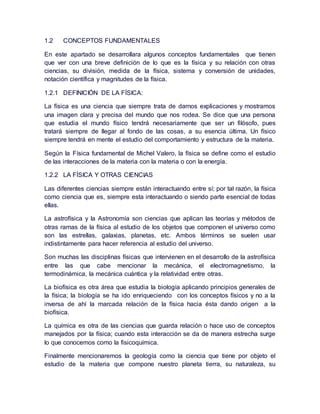 1.2 CONCEPTOS FUNDAMENTALES
En este apartado se desarrollara algunos conceptos fundamentales que tienen
que ver con una breve definición de lo que es la física y su relación con otras
ciencias, su división, medida de la física, sistema y conversión de unidades,
notación científica y magnitudes de la física.
1.2.1 DEFINICIÓN DE LA FÍSICA:
La física es una ciencia que siempre trata de darnos explicaciones y mostramos
una imagen clara y precisa del mundo que nos rodea. Se dice que una persona
que estudia el mundo físico tendrá necesariamente que ser un filósofo, pues
tratará siempre de llegar al fondo de las cosas, a su esencia última. Un físico
siempre tendrá en mente el estudio del comportamiento y estructura de la materia.
Según la Física fundamental de Michel Valero, la física se define como el estudio
de las interacciones de la materia con la materia o con la energía.
1.2.2 LA FÍSICA Y OTRAS CIENCIAS
Las diferentes ciencias siempre están interactuando entre sí; por tal razón, la física
como ciencia que es, siempre esta interactuando o siendo parte esencial de todas
ellas.
La astrofísica y la Astronomía son ciencias que aplican las teorías y métodos de
otras ramas de la física al estudio de los objetos que componen el universo como
son las estrellas, galaxias, planetas, etc. Ambos términos se suelen usar
indistintamente para hacer referencia al estudio del universo.
Son muchas las disciplinas físicas que intervienen en el desarrollo de la astrofísica
entre las que cabe mencionar la mecánica, el electromagnetismo, la
termodinámica, la mecánica cuántica y la relatividad entre otras.
La biofísica es otra área que estudia la biología aplicando principios generales de
la física; la biología se ha ido enriqueciendo con los conceptos físicos y no a la
inversa de ahí la marcada relación de la física hacia ésta dando origen a la
biofísica.
La química es otra de las ciencias que guarda relación o hace uso de conceptos
manejados por la física; cuando esta interacción se da de manera estrecha surge
lo que conocemos como la fisicoquímica.
Finalmente mencionaremos la geología como la ciencia que tiene por objeto el
estudio de la materia que compone nuestro planeta tierra, su naturaleza, su
 