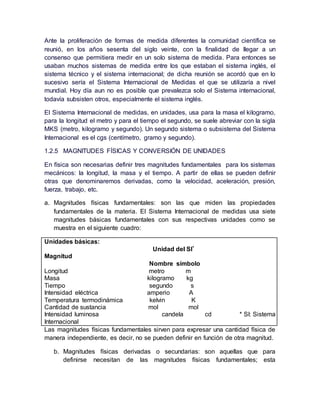 Ante la proliferación de formas de medida diferentes la comunidad científica se
reunió, en los años sesenta del siglo veinte, con la finalidad de llegar a un
consenso que permitiera medir en un solo sistema de medida. Para entonces se
usaban muchos sistemas de medida entre los que estaban el sistema inglés, el
sistema técnico y el sistema internacional; de dicha reunión se acordó que en lo
sucesivo sería el Sistema Internacional de Medidas el que se utilizaría a nivel
mundial. Hoy día aun no es posible que prevalezca solo el Sistema internacional,
todavía subsisten otros, especialmente el sistema inglés.
El Sistema Internacional de medidas, en unidades, usa para la masa el kilogramo,
para la longitud el metro y para el tiempo el segundo, se suele abreviar con la sigla
MKS (metro, kilogramo y segundo). Un segundo sistema o subsistema del Sistema
Internacional es el cgs (centímetro, gramo y segundo).
1.2.5 MAGNITUDES FÍSICAS Y CONVERSIÓN DE UNIDADES
En física son necesarias definir tres magnitudes fundamentales para los sistemas
mecánicos: la longitud, la masa y el tiempo. A partir de ellas se pueden definir
otras que denominaremos derivadas, como la velocidad, aceleración, presión,
fuerza, trabajo, etc.
a. Magnitudes físicas fundamentales: son las que miden las propiedades
fundamentales de la materia. El Sistema Internacional de medidas usa siete
magnitudes básicas fundamentales con sus respectivas unidades como se
muestra en el siguiente cuadro:
Unidades básicas:
Unidad del SI*
Magnitud
Nombre símbolo
Longitud metro m
Masa kilogramo kg
Tiempo segundo s
Intensidad eléctrica amperio A
Temperatura termodinámica kelvin K
Cantidad de sustancia mol mol
Intensidad luminosa candela cd * SI: Sistema
Internacional
Las magnitudes físicas fundamentales sirven para expresar una cantidad física de
manera independiente, es decir, no se pueden definir en función de otra magnitud.
b. Magnitudes físicas derivadas o secundarias: son aquellas que para
definirse necesitan de las magnitudes físicas fundamentales; esta
 