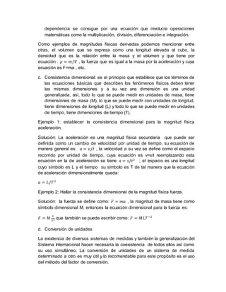 dependencia se consigue por una ecuación que involucra operaciones
matemáticas como la multiplicación, división, diferenciación e integración.
Como ejemplos de magnitudes físicas derivadas podemos mencionar entre
otras, el volumen que se expresa como una longitud elevada al cubo, la
densidad que es la relación entre la masa y el volumen y que tiene por
ecuación : 𝜌 = 𝑚/𝑉 , la fuerza que es igual a la masa por la aceleración y cuya
ecuación es F=ma , etc.
c. Consistencia dimensional: es el principio que establece que los términos de
las ecuaciones básicas que describen los fenómenos físicos deben tener
las mismas dimensiones y a su vez una dimensión es una unidad
generalizada, así, todo lo que se puede medir en unidades de masa, tiene
dimensiones de masa (M), lo que se puede medir con unidades de longitud,
tiene dimensiones de longitud (L) y todo lo que se puede medir en unidades
de tiempo, tiene dimensiones de tiempo (T).
Ejemplo 1: establecer la consistencia dimensional para la magnitud física
aceleración.
Solución: La aceleración es una magnitud física secundaria que puede ser
definida como un cambio de velocidad por unidad de tiempo, su ecuación de
manera general es: 𝑎 = 𝑣/𝑡 , la velocidad a su vez se define como el espacio
recorrido por unidad de tiempo, cuya ecuación es v=s/t reemplazando esta
ecuación en la de aceleración se tiene 𝑎 = 𝑠/𝑡2
; el espacio es una longitud
cuyo símbolo es L y el tiempo su símbolo es T de tal manera que la ecuación
de aceleración dimensionalmente queda:
𝑎 = 𝐿/𝑇2
Ejemplo 2: Hallar la consistencia dimensional de la magnitud física fuerza.
Solución: la fuerza se define como: 𝐹 = 𝑚𝑎 , la magnitud de masa tiene como
símbolo dimensional M, entonces la ecuación dimensional para la fuerza es:
𝐹 = 𝑀
𝐿
𝑇2 que también se puede escribir como: 𝐹 = 𝑀𝐿𝑇−2
d. Conversión de unidades
La existencia de diversos sistemas de medidas y también la generalización del
Sistema Internacional hacen necesaria la coexistencia de todos ellos así como
su uso simultáneo. La conversión de unidades de un sistema de medida
determinado a otro es muy útil y lo recomendable para este propósito es el uso
del método del factor de conversión.
 